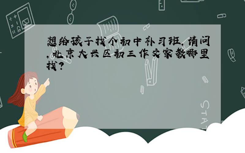 想给孩子找个初中补习班,请问,北京大兴区初三作文家教哪里找?