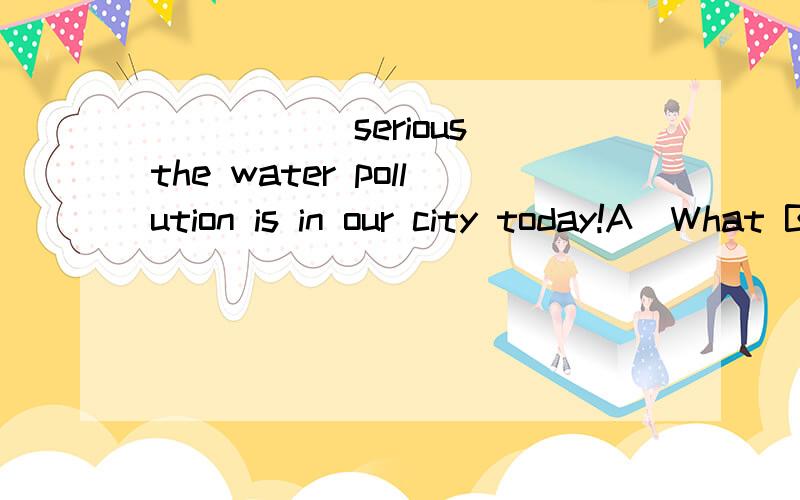 _____ serious the water pollution is in our city today!A)What B)What a C)How D)How a