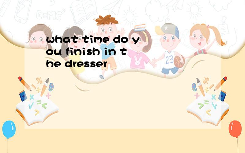 what time do you finish in the dresser
