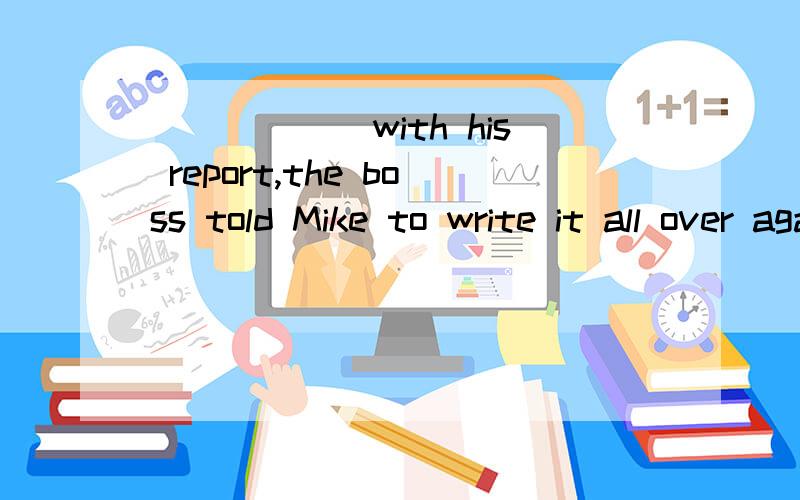 ______with his report,the boss told Mike to write it all over again.A Not being satisfied B Not having satisfiedC Not to satisfy D Not satisfing being done 不是现在被进行吗?那么 Not satisfied with 为什么不可以用not satisfied