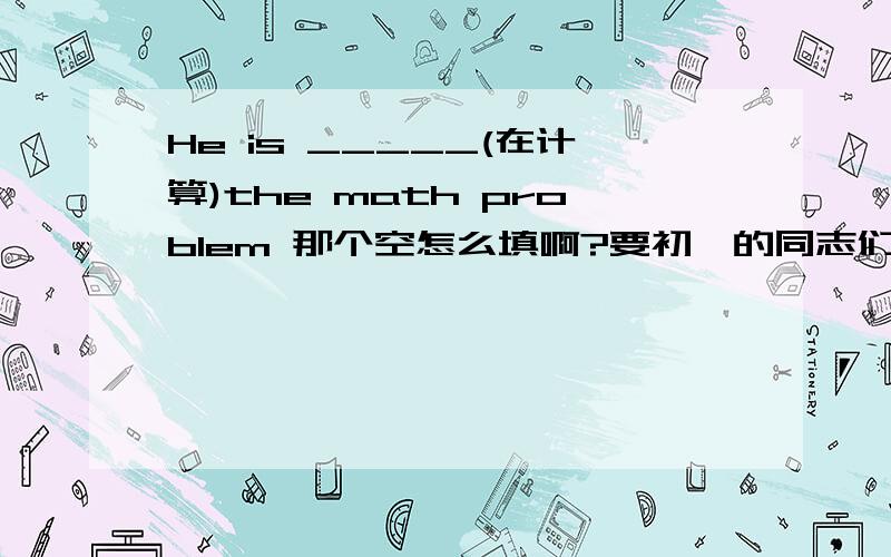 He is _____(在计算)the math problem 那个空怎么填啊?要初一的同志们!1