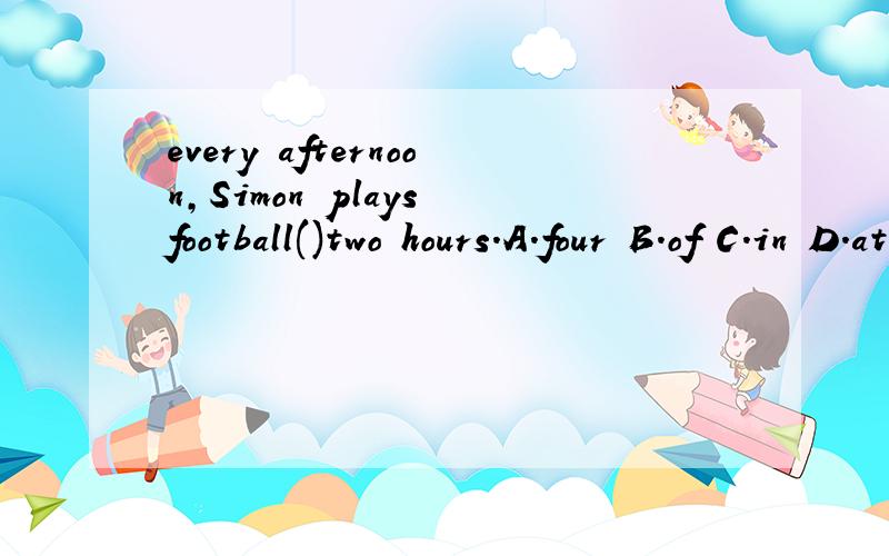 every afternoon,Simon plays football()two hours.A.four B.of C.in D.at