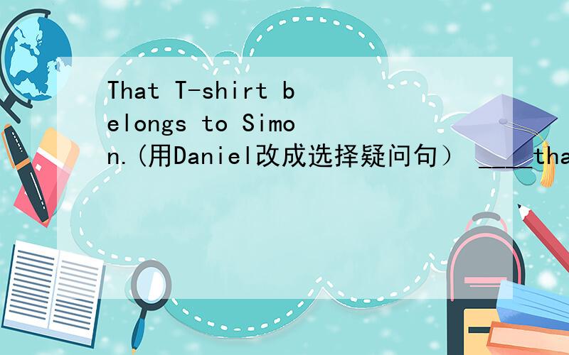 That T-shirt belongs to Simon.(用Daniel改成选择疑问句） ____that T-shirt ____ti Simon ____Daniel?