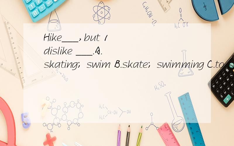 Hike___,but 1 dislike ___.A.skating; swim B.skate; swimming C.to skate; skateHike___,but 1 dislike ___.A.skating; swim B.skate; swimming C.to skate; skate D.skating; swimming