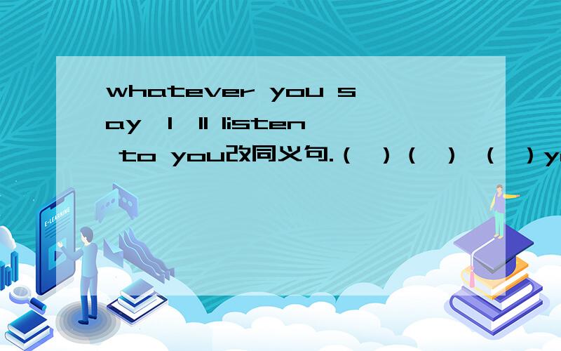 whatever you say,I'll listen to you改同义句.（ ）（ ） （ ）you say,I'll listen to you.