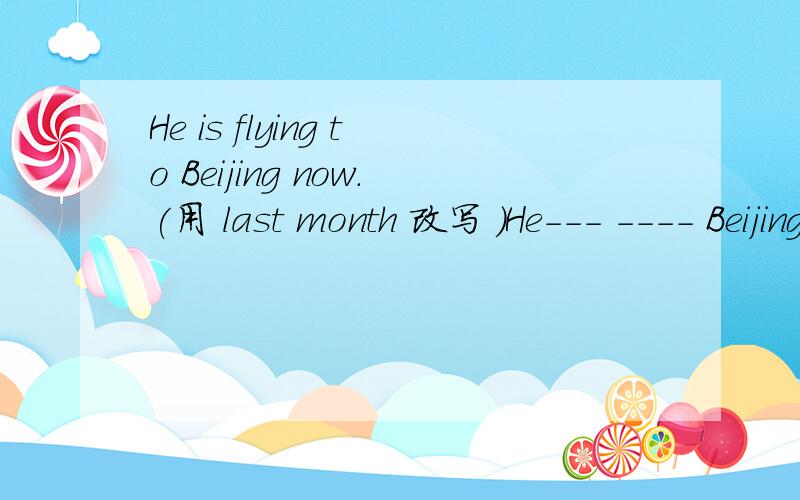 He is flying to Beijing now.(用 last month 改写 )He--- ---- Beijing last month.