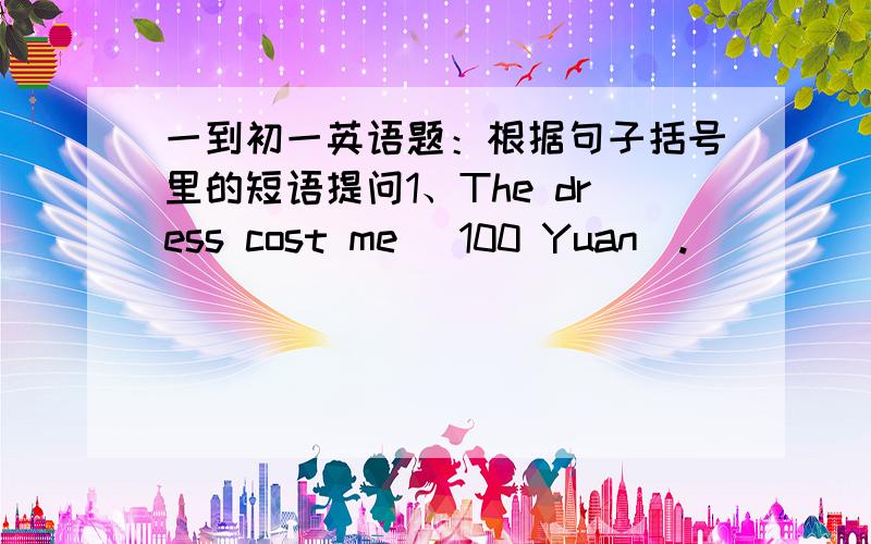 一到初一英语题：根据句子括号里的短语提问1、The dress cost me (100 Yuan).