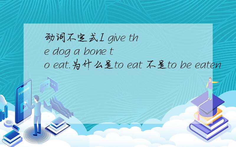 动词不定式I give the dog a bone to eat.为什么是to eat 不是to be eaten