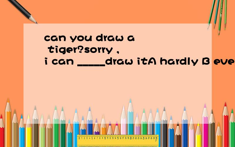 can you draw a tiger?sorry ,i can _____draw itA hardly B ever为什么选A？
