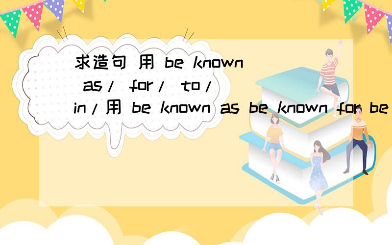 求造句 用 be known as/ for/ to/ in/用 be known as be known for be known to be known in各造1个句子 写好中文意思