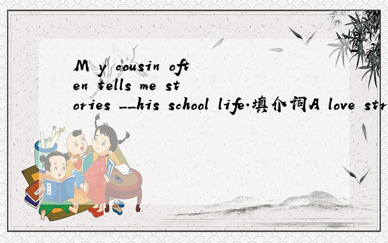 M y cousin often tells me stories __his school life.填介词A love stroy tells stories ____a boy and his girl.同样是介词