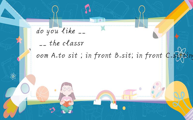 do you like __ __ the classroom A.to sit ; in front B.sit; in front C.sitting ; in front D.sitting ; in the front of