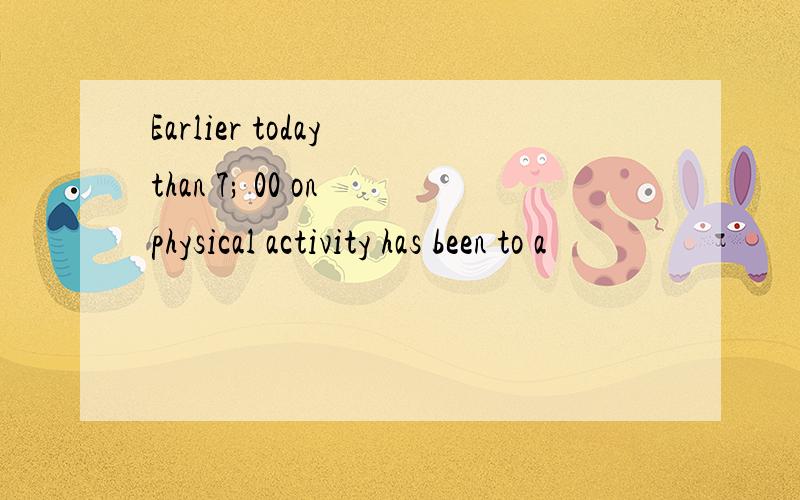 Earlier today than 7; 00 on physical activity has been to a