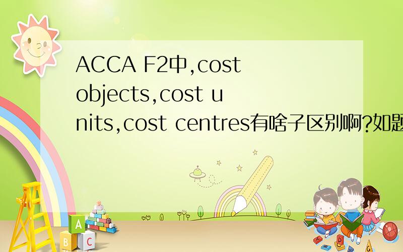 ACCA F2中,cost objects,cost units,cost centres有啥子区别啊?如题,我觉得那些definitions看起来都很模糊.例子也莫名其妙的.THX.