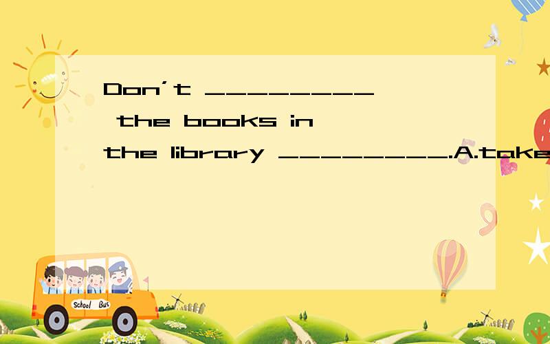 Don’t ________ the books in the library ________.A.take; home B.take; to home C.bring; to home D.bring ; home