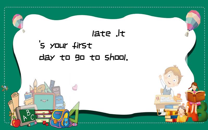 _____ late .It's your first day to go to shool.