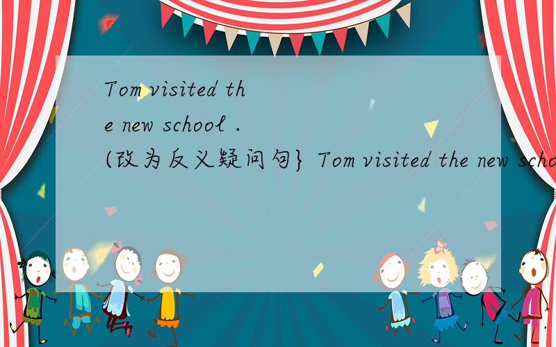 Tom visited the new school .(改为反义疑问句} Tom visited the new school -- -
