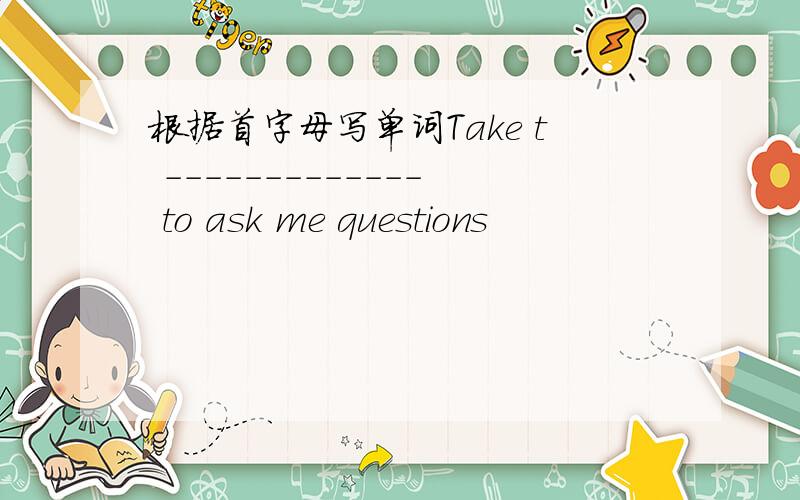 根据首字母写单词Take t ------------- to ask me questions