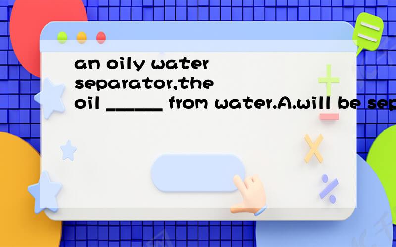 an oily water separator,the oil ______ from water.A.will be separated B.separating C.will separate D.separated选哪个 为什么