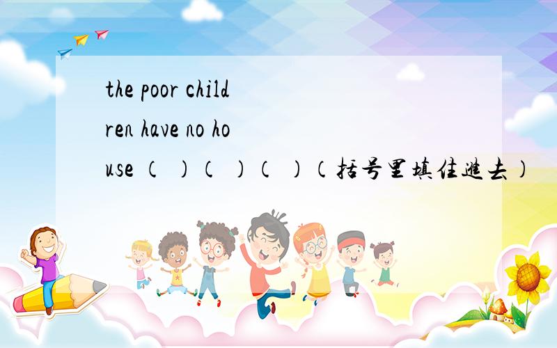 the poor children have no house （ ）（ ）（ ）（括号里填住进去）