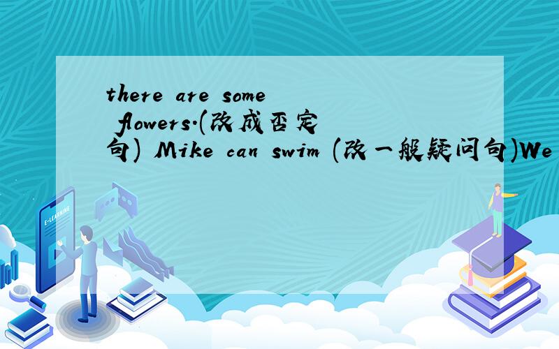 there are some flowers.(改成否定句) Mike can swim (改一般疑问句)We are having parties 划线部分提问 划线部分是(having parties.) They often go home together.(改成否定句.) It means‘NO smoking 改成（同义句） 今天就