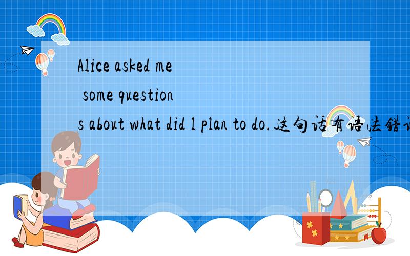 Alice asked me some questions about what did l plan to do.这句话有语法错误吗?有请改正.