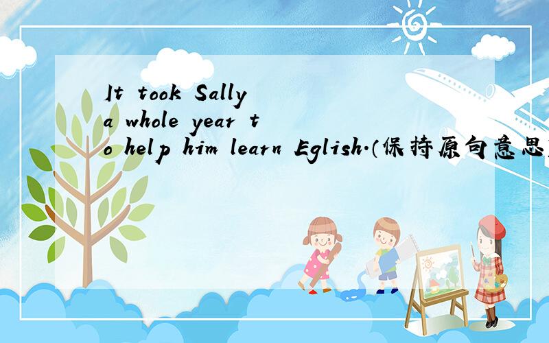 It took Sally a whole year to help him learn Eglish.（保持原句意思） Sally spent a whole year——him learn English.