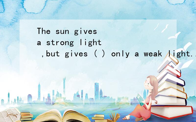 The sun gives a strong light ,but gives ( ) only a weak light..A the light B the moon C the sun D the stars 怎么选？