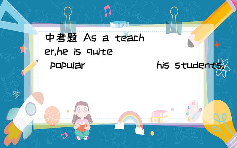 中考题 As a teacher,he is quite popular______ his students.(南京2007) A.to B.in C.for D.with