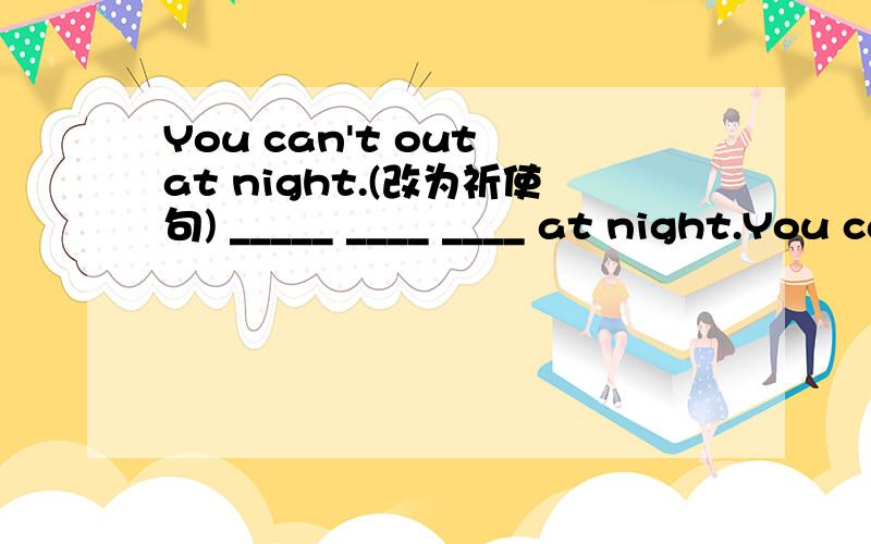 You can't out at night.(改为祈使句) _____ ____ ____ at night.You can't out at night.(改为祈使句)_____ ____ ____ at night.The docor had to work on weekends last year.(就划线部分提问)_____ _____ ____ the doctor_____ _____ _ last year?M