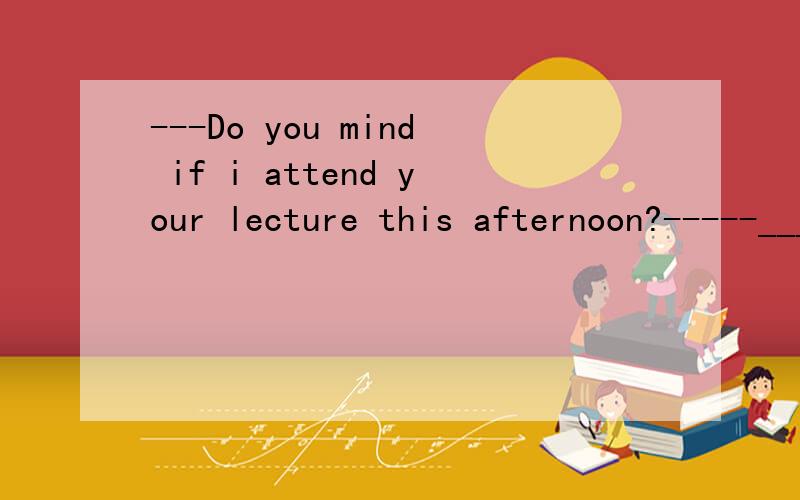 ---Do you mind if i attend your lecture this afternoon?-----_____GO ahead A.never mindB,no wayC.no ,you'd better notD.not all答案是选D,选A