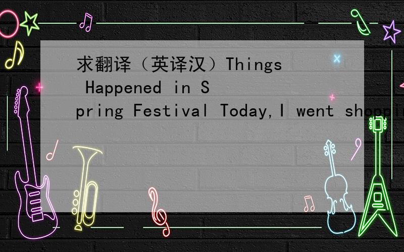 求翻译（英译汉）Things Happened in Spring Festival Today,I went shopping with my parents,grandpar
