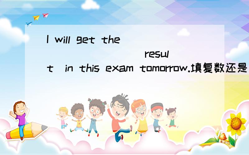 I will get the _______(result)in this exam tomorrow.填复数还是原型为什么