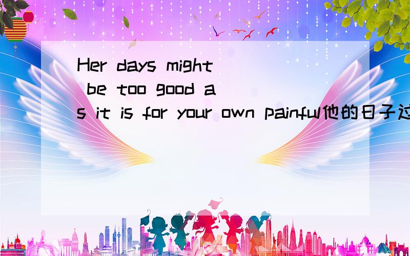 Her days might be too good as it is for your own painful他的日子过的很好,这里的as it 为你自己痛苦而已