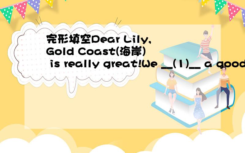 完形填空Dear Lily,Gold Coast(海岸) is really great!We __(1)__ a good time now.I __(2)__ this letter __(3)__ you at the swimming club on the beach（沙滩）.There are __(4)__ of people on the Gold Coast now.__(5)__ of them __(6)__ volleyball a