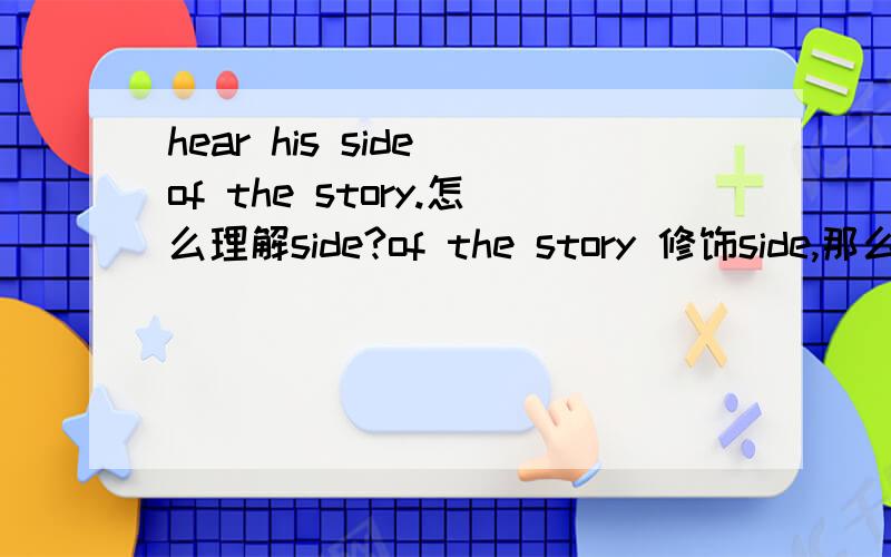 hear his side of the story.怎么理解side?of the story 修饰side,那么又怎么理解side of the story?