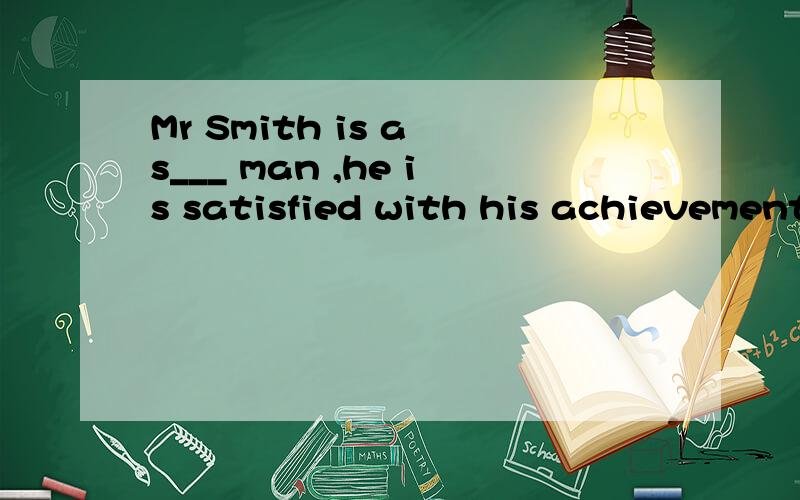 Mr Smith is a s___ man ,he is satisfied with his achievement.