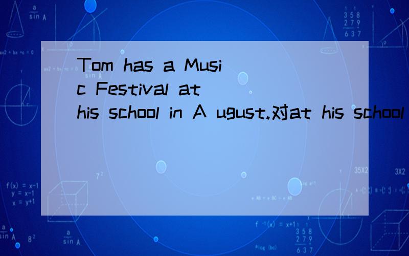 Tom has a Music Festival at his school in A ugust.对at his school in August提问Tom has a Music Festival at his school in A ugust.（对at his school in August提问）______ ______ _______ ______ Tom have a Music Festival?