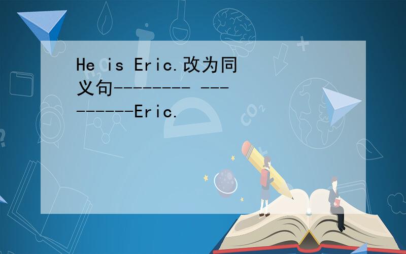 He is Eric.改为同义句-------- ---------Eric.