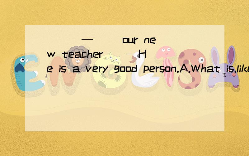( ) —( )our new teacher ( —He is a very good person.A.What is,like B.How is,like C.What does,like D.What does,think of