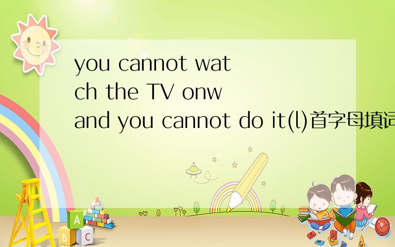 you cannot watch the TV onw and you cannot do it(l)首字母填词初一的,不要太难