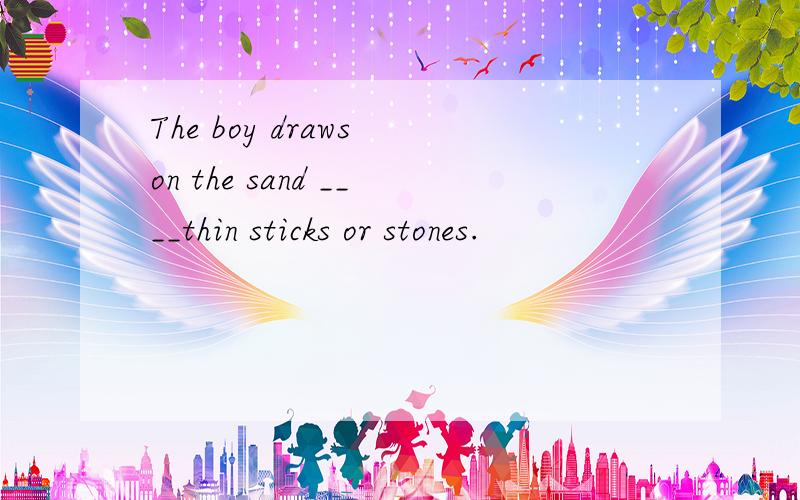The boy draws on the sand ____thin sticks or stones.