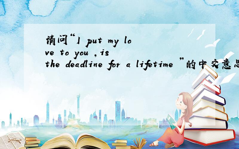 请问“I put my love to you ,is the deadline for a lifetime ”的中文意思是什么?