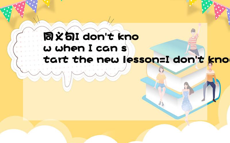 同义句I don't know when I can start the new lesson=I don't know---the new lesson