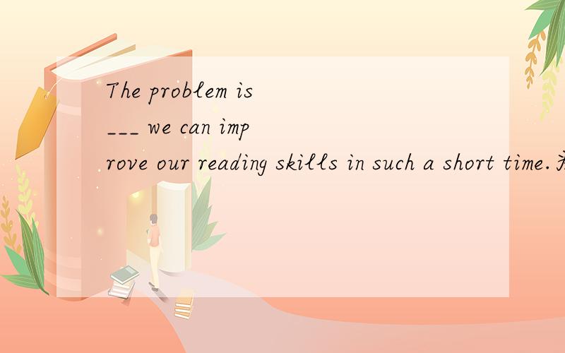 The problem is___ we can improve our reading skills in such a short time.为什么填how?