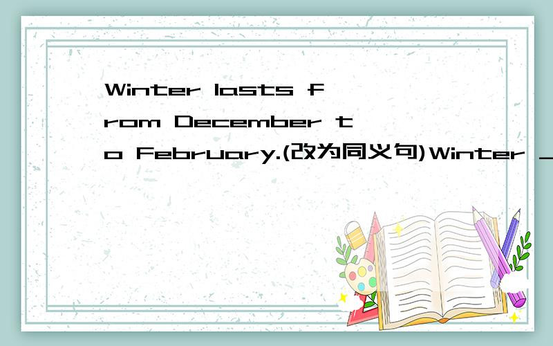 Winter lasts from December to February.(改为同义句)Winter ___ ___ December ___ February.