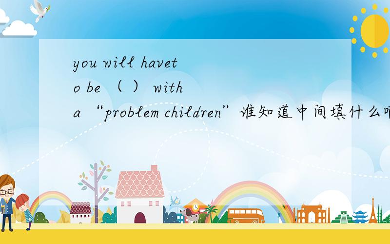 you will haveto be （ ） with a “problem children”谁知道中间填什么啊?