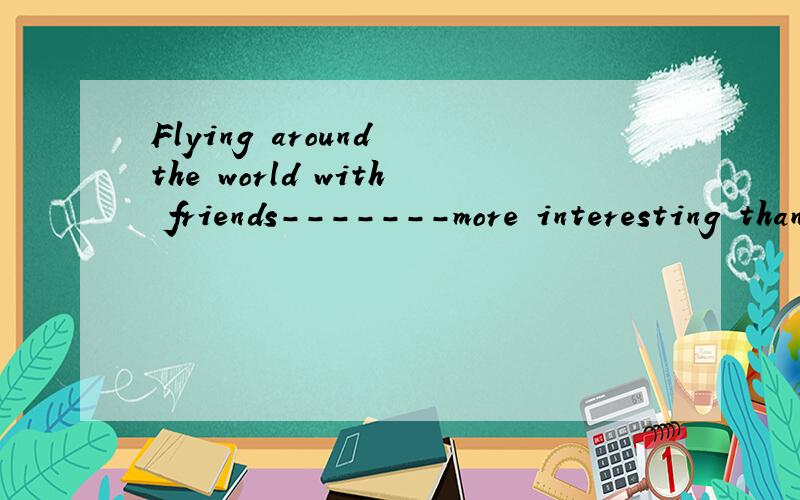 Flying around the world with friends-------more interesting than staying at home.A.are B.isC.has D.have