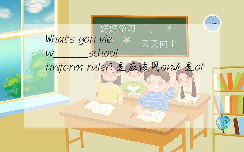 What's you view______school uniform ruler?是应该用on还是of