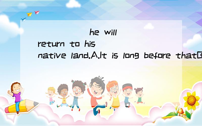 _____ he will return to his native land.A.It is long before thatB.It is before long thatC.It won't be long beforeD.It will be long before that